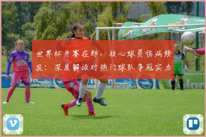 世界杯开赛在即，核心球员伤病频发：深度解读对热门球队争冠实力的实际影响与评估方法