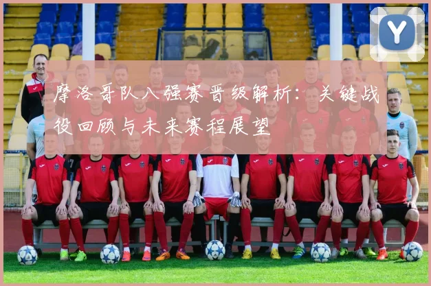 摩洛哥队八强赛晋级解析：关键战役回顾与未来赛程展望