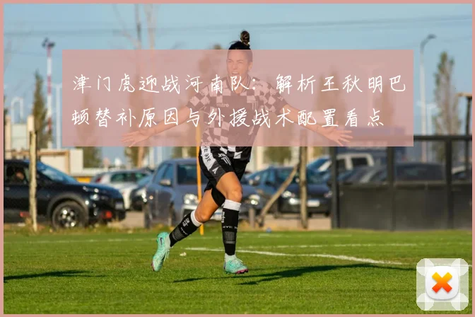 津门虎迎战河南队:解析王秋明巴顿替补原因与外援战术配置看点