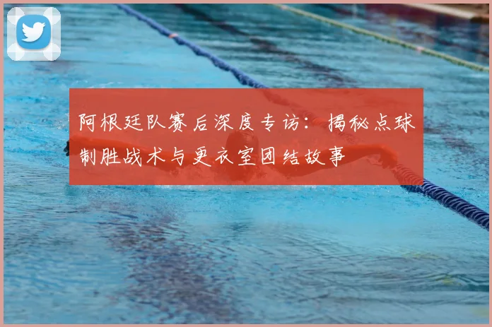 阿根廷队赛后深度专访：揭秘点球制胜战术与更衣室团结故事