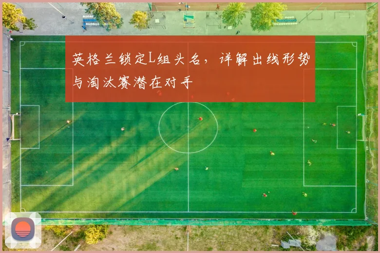 英格兰锁定L组头名，详解出线形势与淘汰赛潜在对手