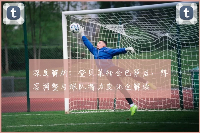 深度解析：登贝莱转会巴萨后，阵容调整与球队潜力变化全解读