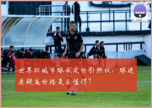 世界杯城市球衣定价引热议，球迷质疑高价格是否值得？
